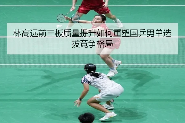 林高远前三板质量提升如何重塑国乒男单选拔竞争格局